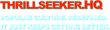 THRILLSEEKER.HQ
POPULAR CULTURE. REDEFINED.
IT JUST KEEPS GETTING BETTER.